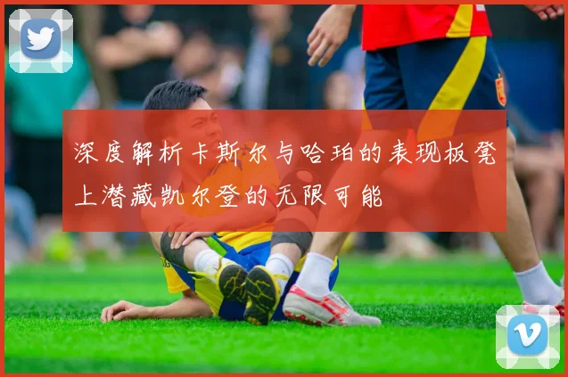 深度解析卡斯尔与哈珀的表现板凳上潜藏凯尔登的无限可能