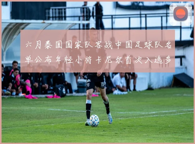 六月泰国国家队客战中国足球队名单公布年轻小将卡尼尔首次入选多名经验丰富老将随队出征