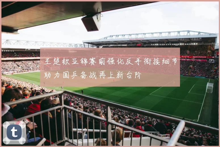 王楚钦亚锦赛前强化反手衔接细节助力国乒备战再上新台阶