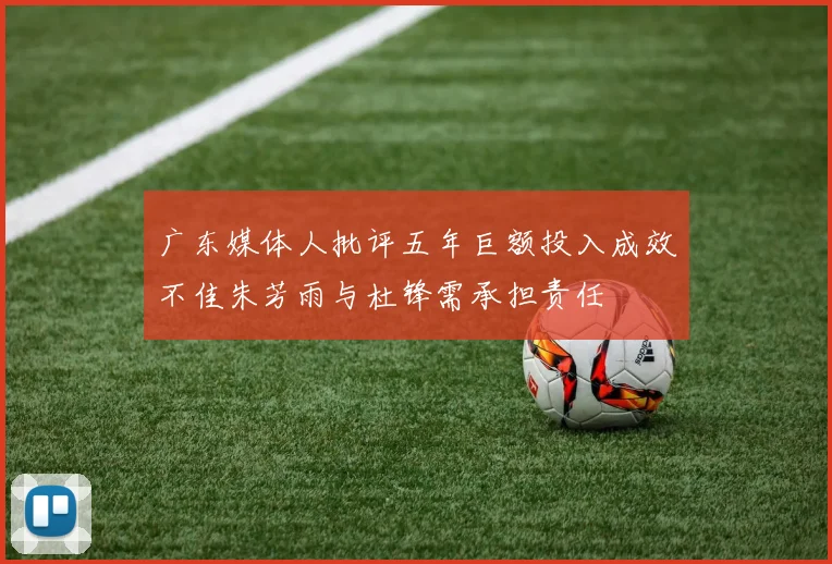 广东媒体人批评五年巨额投入成效不佳朱芳雨与杜锋需承担责任