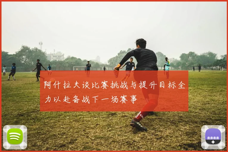 阿什拉夫谈比赛挑战与提升目标全力以赴备战下一场赛事