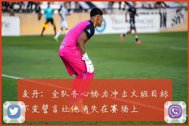 麦丹：全队齐心协力冲击文班目标不变誓言让他消失在赛场上