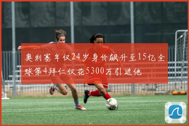 奥利塞年仅24岁身价飙升至15亿全球第4拜仁仅花5300万引进他