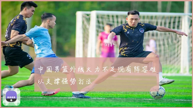 中国男篮外线火力不足现有阵容难以支撑强势打法