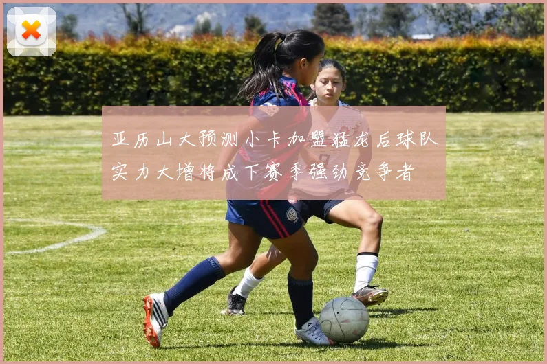 亚历山大预测小卡加盟猛龙后球队实力大增将成下赛季强劲竞争者