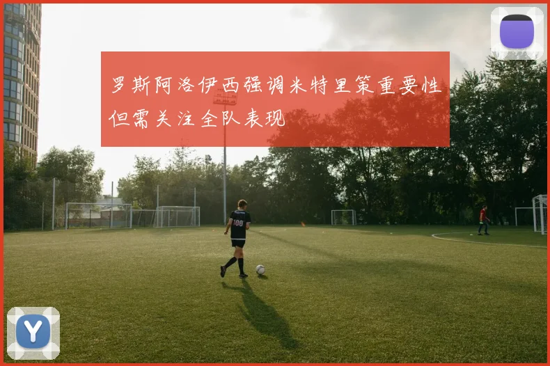 罗斯阿洛伊西强调米特里策重要性但需关注全队表现