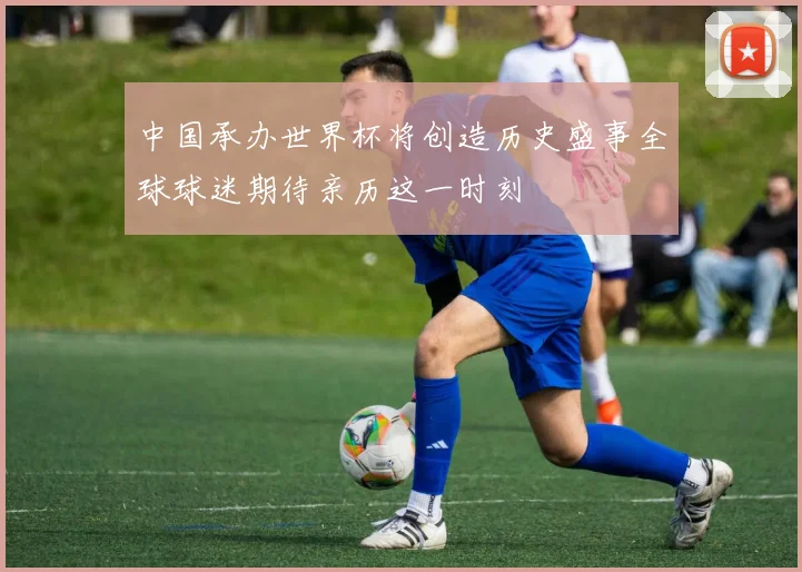 中国承办世界杯将创造历史盛事全球球迷期待亲历这一时刻