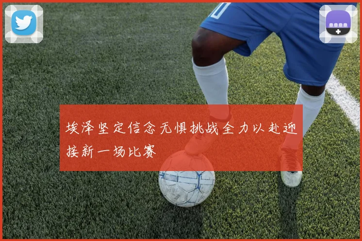 埃泽坚定信念无惧挑战全力以赴迎接新一场比赛