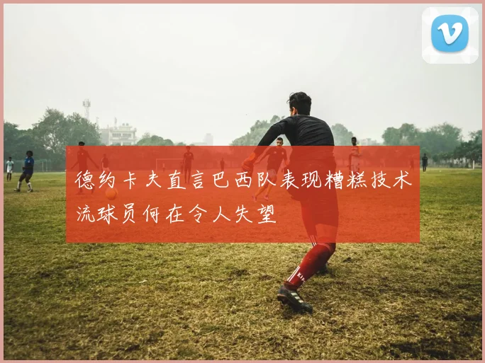 德约卡夫直言巴西队表现糟糕技术流球员何在令人失望