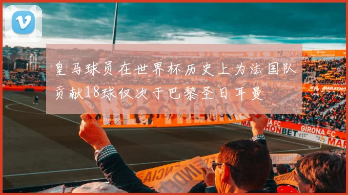 皇马球员在世界杯历史上为法国队贡献18球仅次于巴黎圣日耳曼
