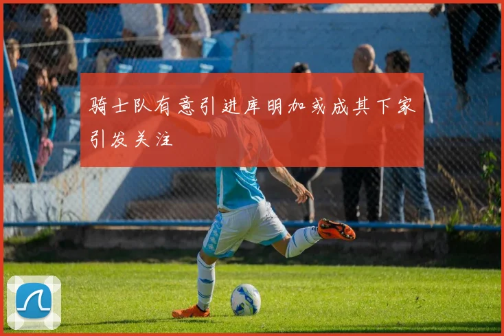 骑士队有意引进库明加或成其下家引发关注