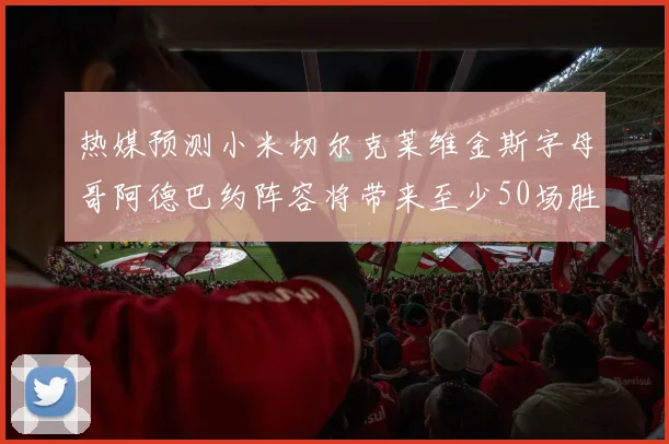 热媒预测小米切尔克莱维金斯字母哥阿德巴约阵容将带来至少50场胜利