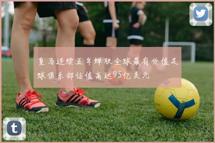 皇马连续五年蝉联全球最有价值足球俱乐部估值高达95亿美元