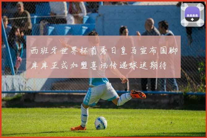 西班牙世界杯首秀日皇马宣布国脚库库正式加盟喜讯传递球迷期待