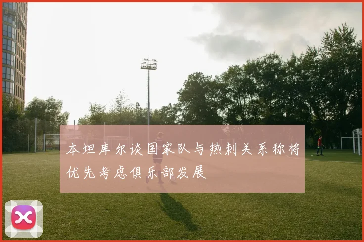 本坦库尔谈国家队与热刺关系称将优先考虑俱乐部发展