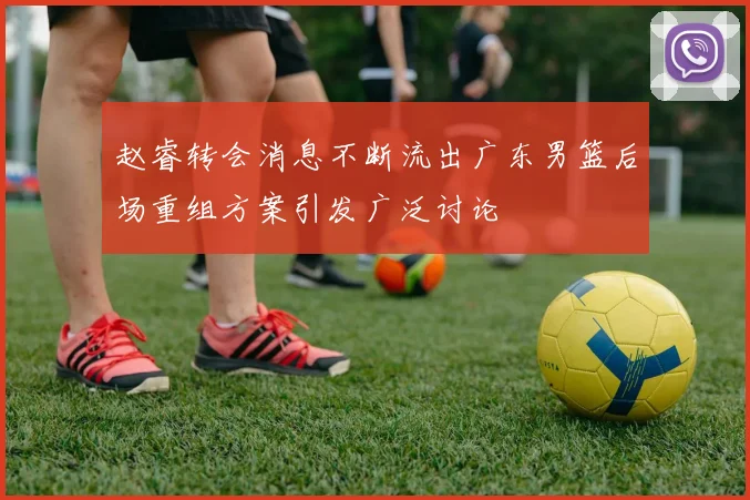 赵睿转会消息不断流出广东男篮后场重组方案引发广泛讨论