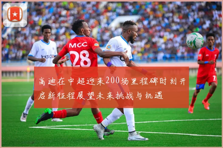 高迪在中超迎来200场里程碑时刻开启新征程展望未来挑战与机遇