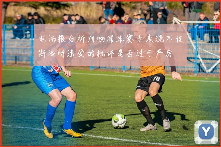 电讯报分析利物浦本赛季表现不佳斯洛特遭受的批评是否过于严厉