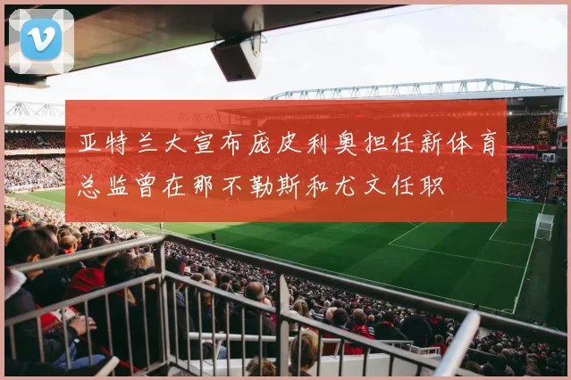亚特兰大宣布庞皮利奥担任新体育总监曾在那不勒斯和尤文任职
