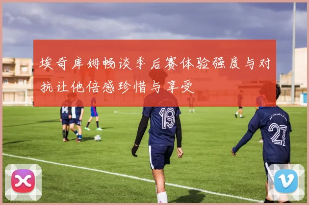 埃奇库姆畅谈季后赛体验强度与对抗让他倍感珍惜与享受