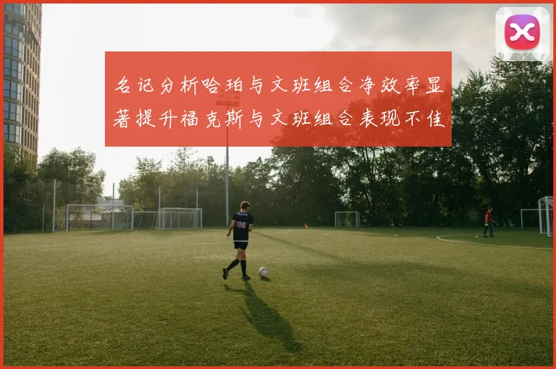 名记分析哈珀与文班组合净效率显著提升福克斯与文班组合表现不佳差距明显