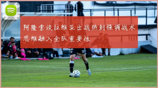 阿隆索谈拉维亚出战热刺强调战术思维融入全队重要性