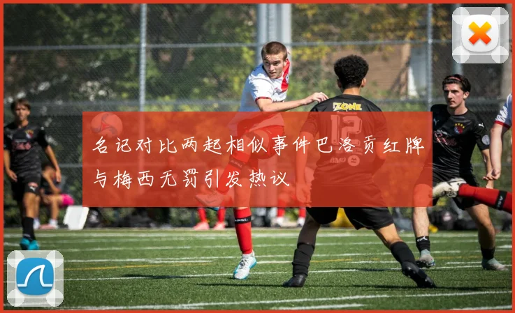 名记对比两起相似事件巴洛贡红牌与梅西无罚引发热议