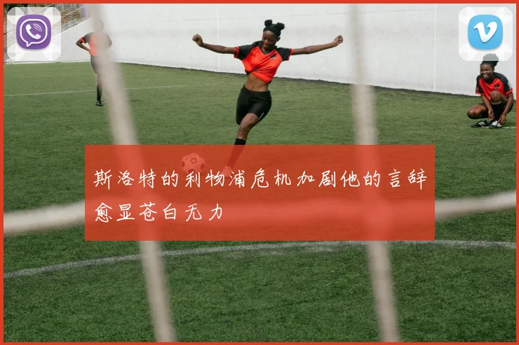 斯洛特的利物浦危机加剧他的言辞愈显苍白无力