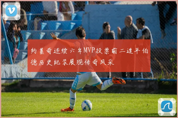 约基奇连续六年MVP投票前二追平伯德历史纪录展现传奇风采