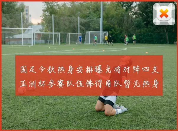 国足今秋热身安排曝光将对阵四支亚洲杯参赛队伍佛得角队暂无热身计划