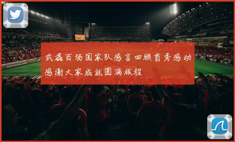 武磊百场国家队感言回顾首秀感动感谢大家成就圆满旅程