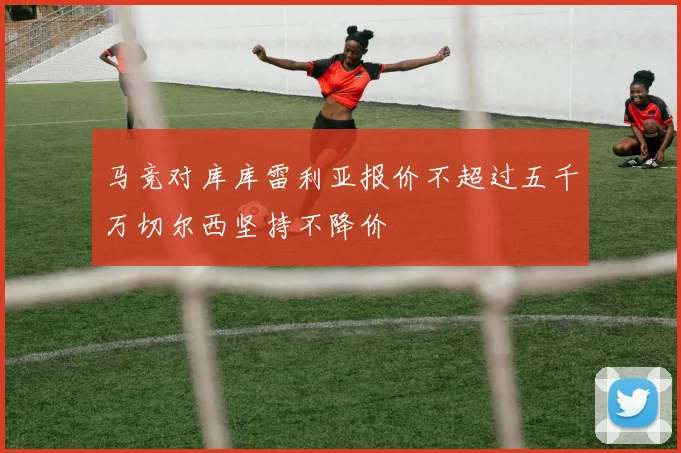 马竞对库库雷利亚报价不超过五千万切尔西坚持不降价