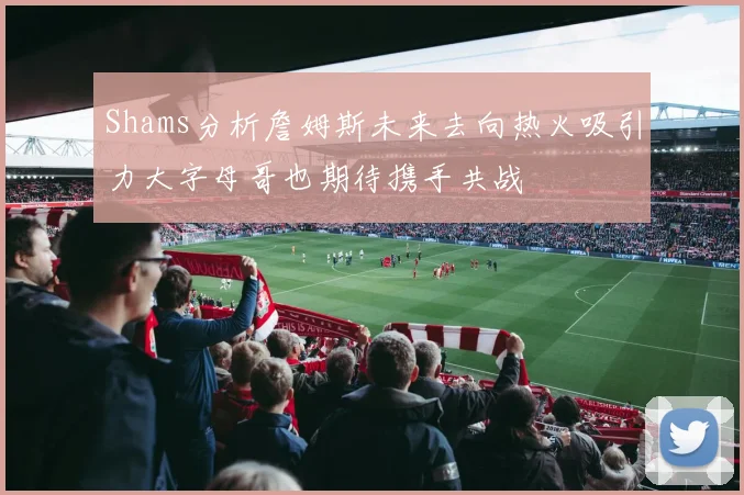 Shams分析詹姆斯未来去向热火吸引力大字母哥也期待携手共战