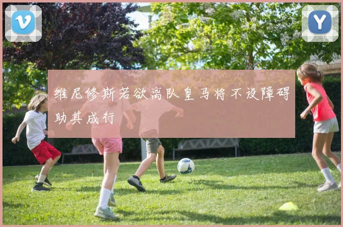 维尼修斯若欲离队皇马将不设障碍助其成行