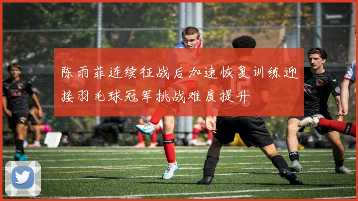 陈雨菲连续征战后加速恢复训练迎接羽毛球冠军挑战难度提升